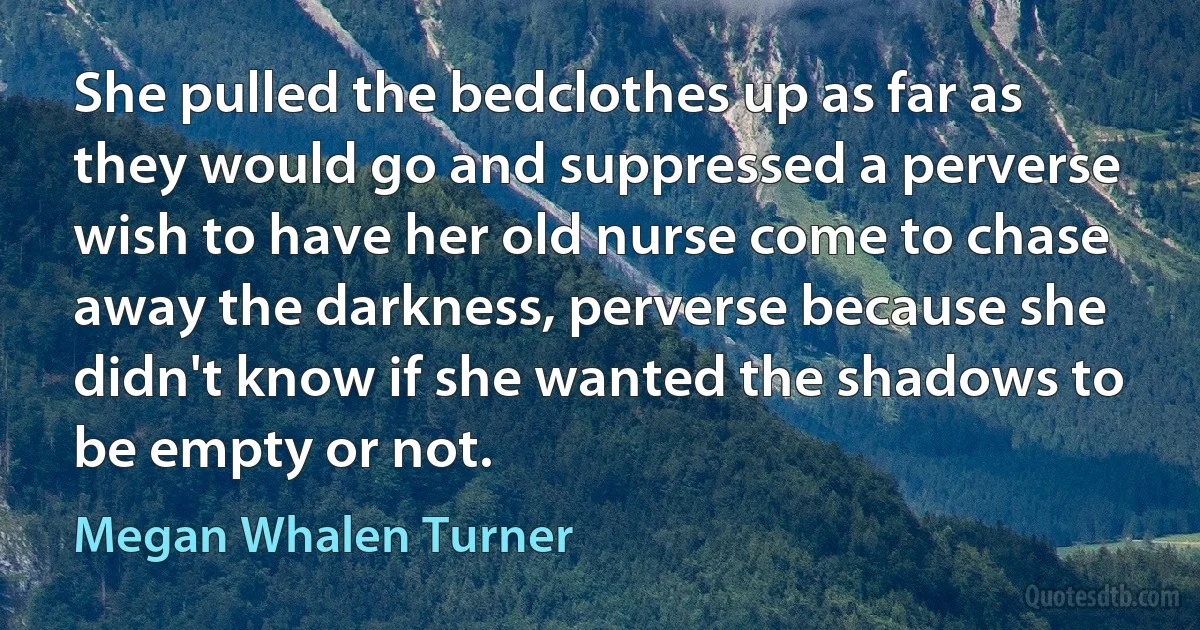 She pulled the bedclothes up as far as they would go and suppressed a perverse wish to have her old nurse come to chase away the darkness, perverse because she didn't know if she wanted the shadows to be empty or not. (Megan Whalen Turner)