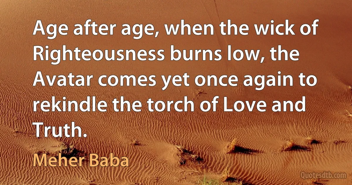 Age after age, when the wick of Righteousness burns low, the Avatar comes yet once again to rekindle the torch of Love and Truth. (Meher Baba)