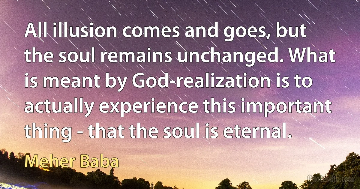 All illusion comes and goes, but the soul remains unchanged. What is meant by God-realization is to actually experience this important thing - that the soul is eternal. (Meher Baba)