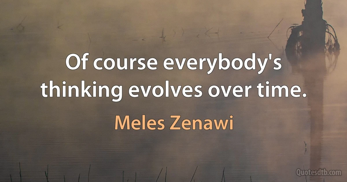 Of course everybody's thinking evolves over time. (Meles Zenawi)