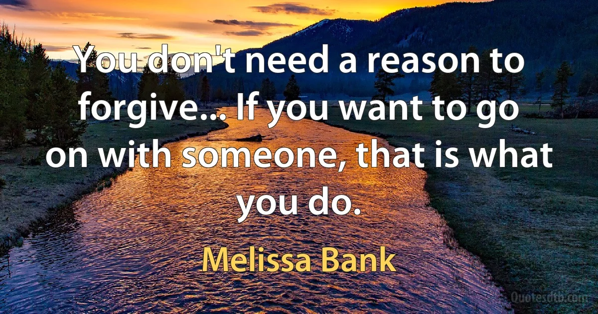 You don't need a reason to forgive... If you want to go on with someone, that is what you do. (Melissa Bank)