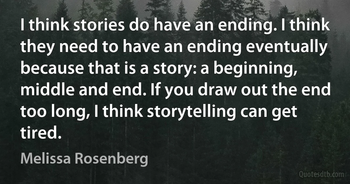 I think stories do have an ending. I think they need to have an ending eventually because that is a story: a beginning, middle and end. If you draw out the end too long, I think storytelling can get tired. (Melissa Rosenberg)