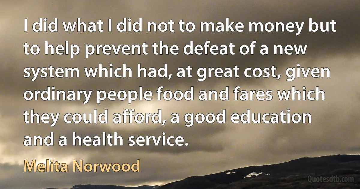 I did what I did not to make money but to help prevent the defeat of a new system which had, at great cost, given ordinary people food and fares which they could afford, a good education and a health service. (Melita Norwood)