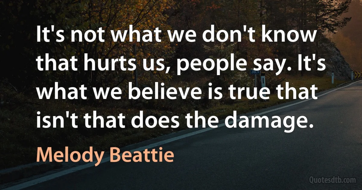 It's not what we don't know that hurts us, people say. It's what we believe is true that isn't that does the damage. (Melody Beattie)