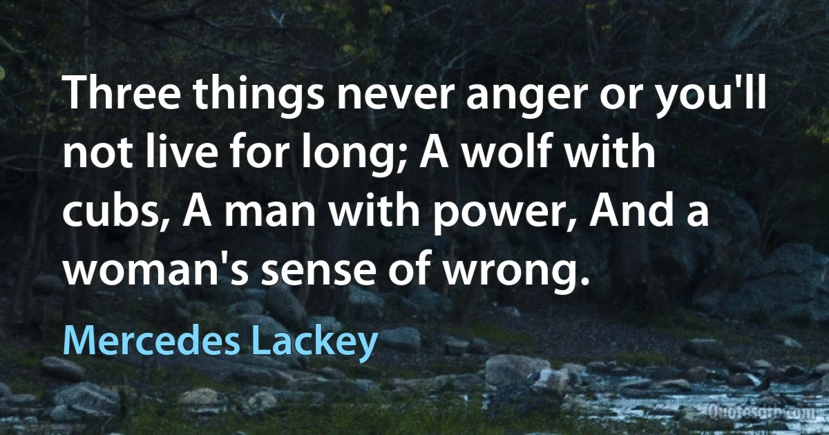 Three things never anger or you'll not live for long; A wolf with cubs, A man with power, And a woman's sense of wrong. (Mercedes Lackey)