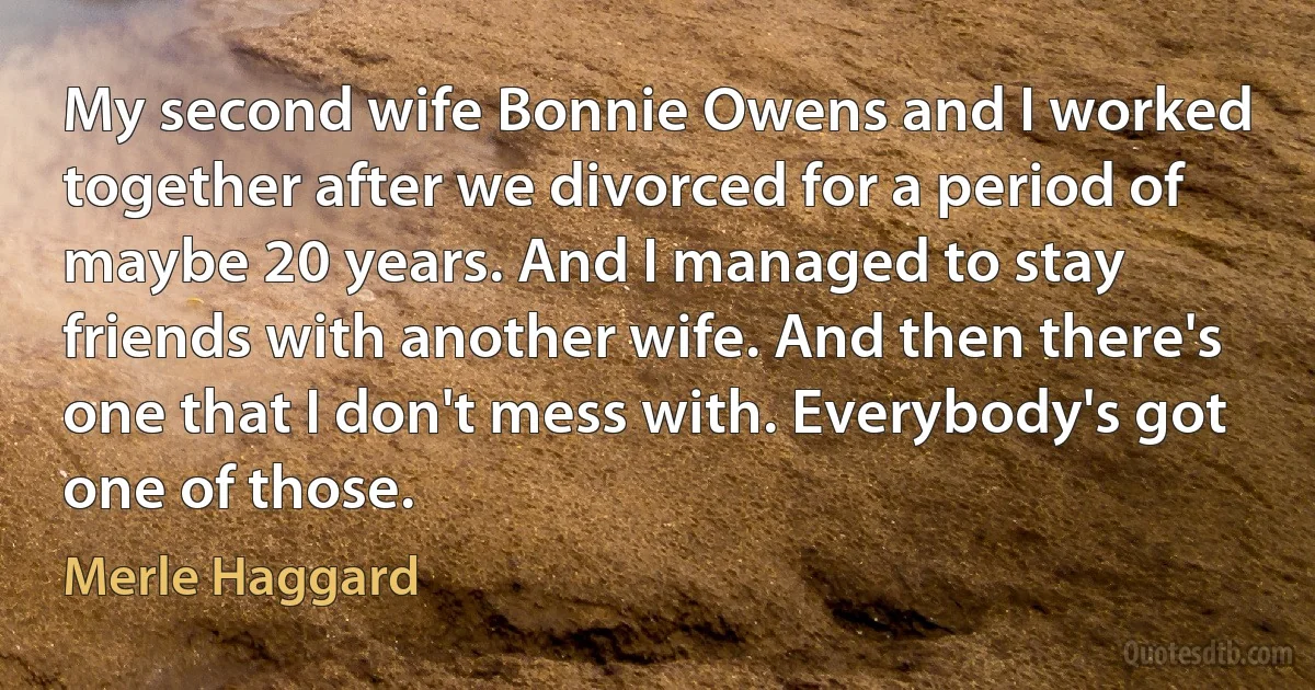 My second wife Bonnie Owens and I worked together after we divorced for a period of maybe 20 years. And I managed to stay friends with another wife. And then there's one that I don't mess with. Everybody's got one of those. (Merle Haggard)