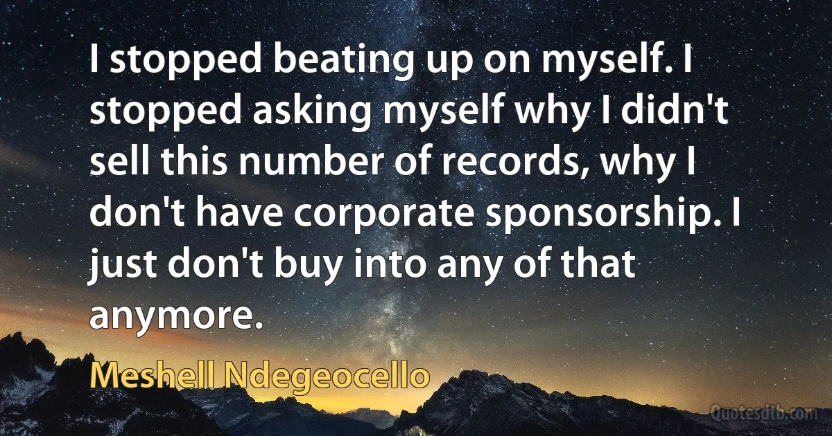 I stopped beating up on myself. I stopped asking myself why I didn't sell this number of records, why I don't have corporate sponsorship. I just don't buy into any of that anymore. (Meshell Ndegeocello)