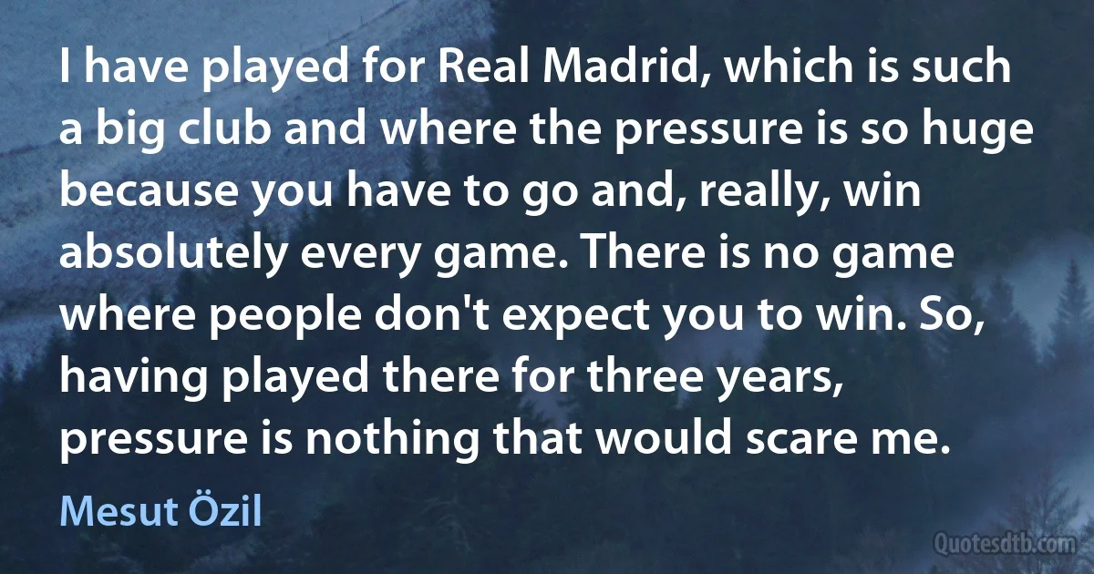 I have played for Real Madrid, which is such a big club and where the pressure is so huge because you have to go and, really, win absolutely every game. There is no game where people don't expect you to win. So, having played there for three years, pressure is nothing that would scare me. (Mesut Özil)