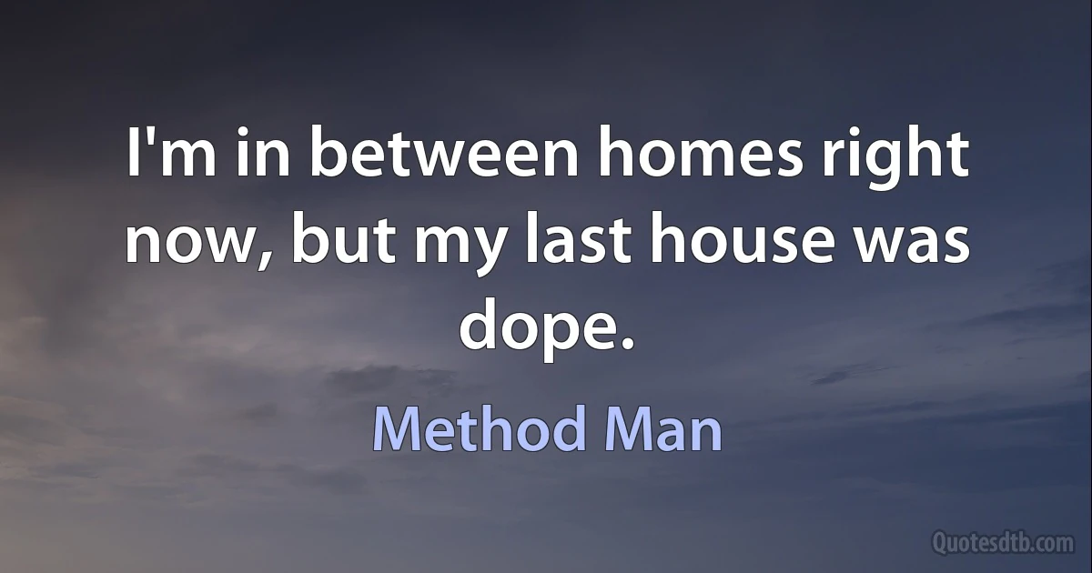 I'm in between homes right now, but my last house was dope. (Method Man)