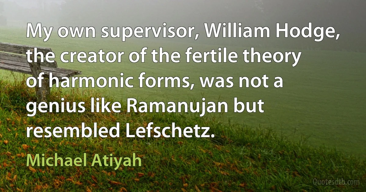 My own supervisor, William Hodge, the creator of the fertile theory of harmonic forms, was not a genius like Ramanujan but resembled Lefschetz. (Michael Atiyah)