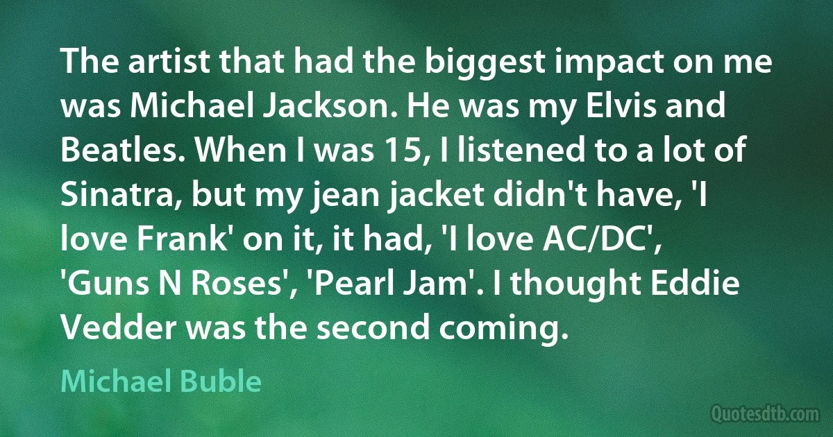 The artist that had the biggest impact on me was Michael Jackson. He was my Elvis and Beatles. When I was 15, I listened to a lot of Sinatra, but my jean jacket didn't have, 'I love Frank' on it, it had, 'I love AC/DC', 'Guns N Roses', 'Pearl Jam'. I thought Eddie Vedder was the second coming. (Michael Buble)