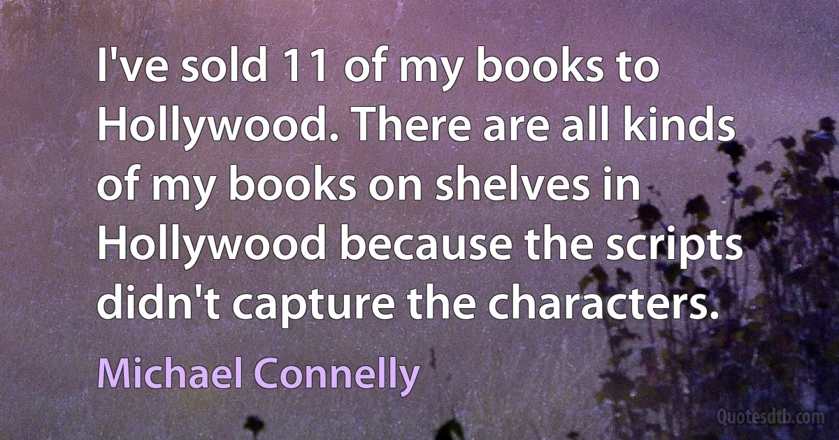 I've sold 11 of my books to Hollywood. There are all kinds of my books on shelves in Hollywood because the scripts didn't capture the characters. (Michael Connelly)