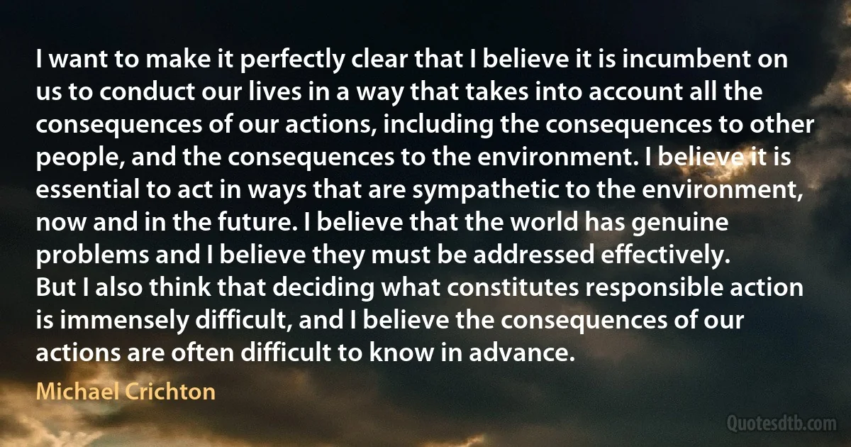 I want to make it perfectly clear that I believe it is incumbent on us to conduct our lives in a way that takes into account all the consequences of our actions, including the consequences to other people, and the consequences to the environment. I believe it is essential to act in ways that are sympathetic to the environment, now and in the future. I believe that the world has genuine problems and I believe they must be addressed effectively.
But I also think that deciding what constitutes responsible action is immensely difficult, and I believe the consequences of our actions are often difficult to know in advance. (Michael Crichton)