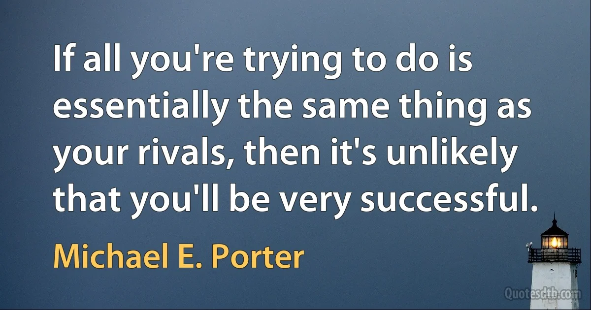 If all you're trying to do is essentially the same thing as your rivals, then it's unlikely that you'll be very successful. (Michael E. Porter)