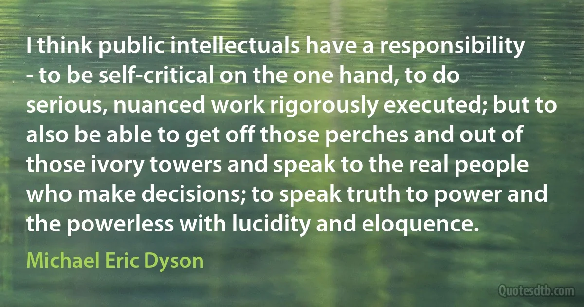 I think public intellectuals have a responsibility - to be self-critical on the one hand, to do serious, nuanced work rigorously executed; but to also be able to get off those perches and out of those ivory towers and speak to the real people who make decisions; to speak truth to power and the powerless with lucidity and eloquence. (Michael Eric Dyson)