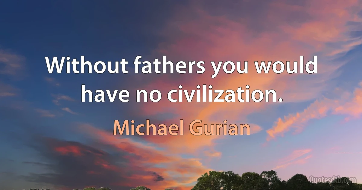 Without fathers you would have no civilization. (Michael Gurian)