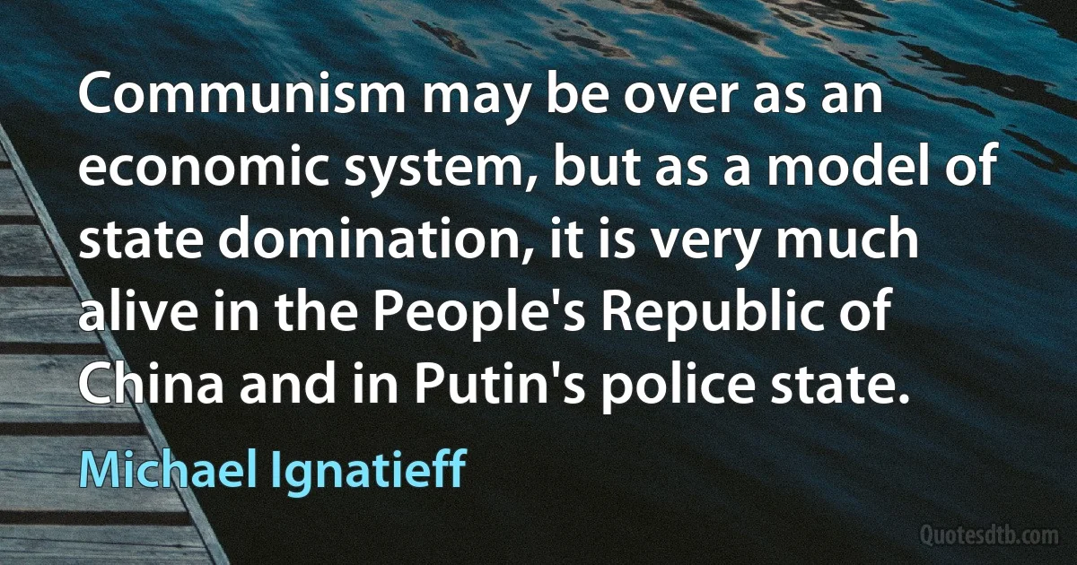 Communism may be over as an economic system, but as a model of state domination, it is very much alive in the People's Republic of China and in Putin's police state. (Michael Ignatieff)