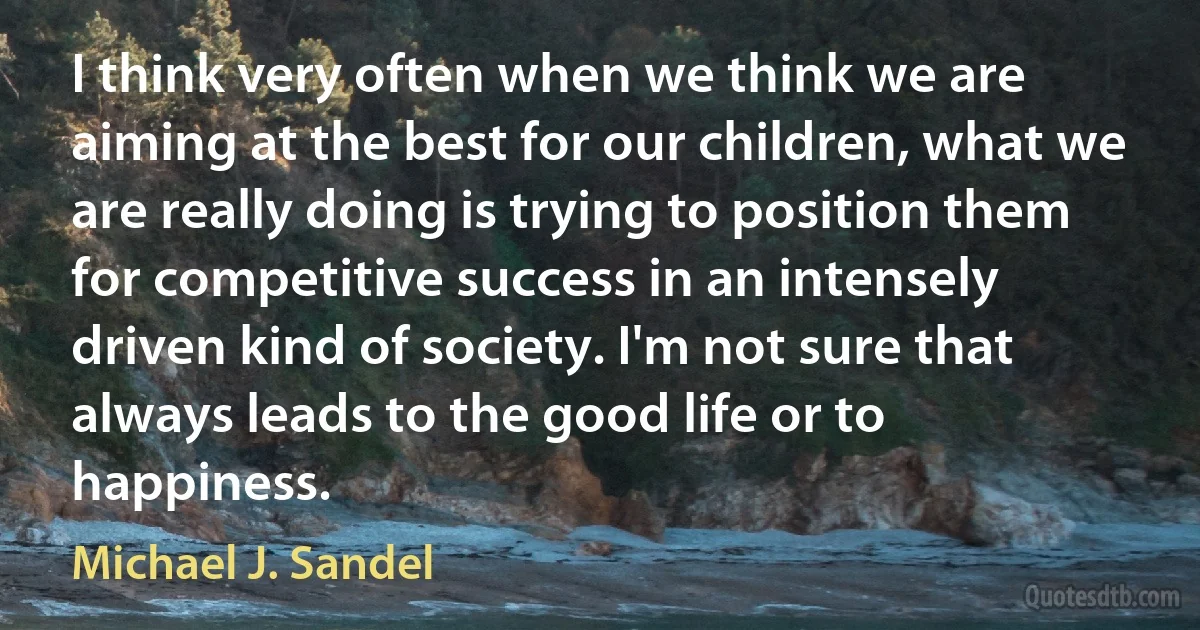 I think very often when we think we are aiming at the best for our children, what we are really doing is trying to position them for competitive success in an intensely driven kind of society. I'm not sure that always leads to the good life or to happiness. (Michael J. Sandel)