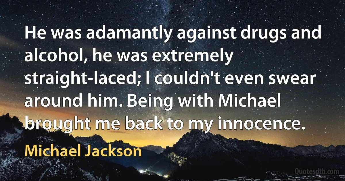 He was adamantly against drugs and alcohol, he was extremely straight-laced; I couldn't even swear around him. Being with Michael brought me back to my innocence. (Michael Jackson)