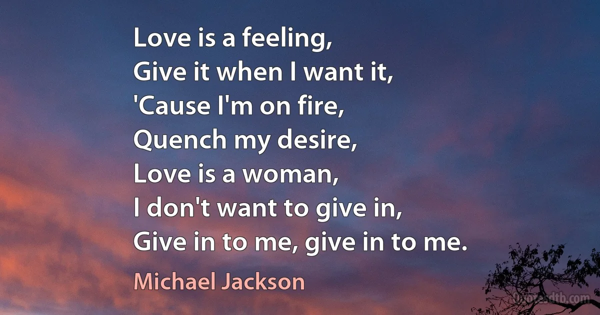 Love is a feeling,
Give it when I want it,
'Cause I'm on fire,
Quench my desire,
Love is a woman,
I don't want to give in,
Give in to me, give in to me. (Michael Jackson)