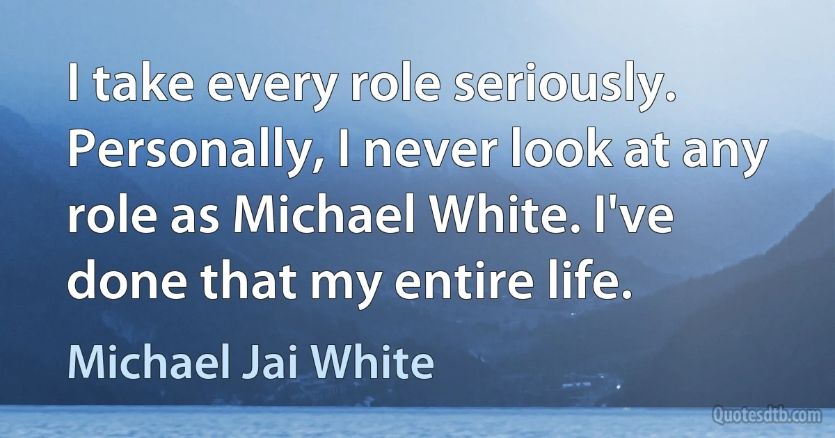 I take every role seriously. Personally, I never look at any role as Michael White. I've done that my entire life. (Michael Jai White)