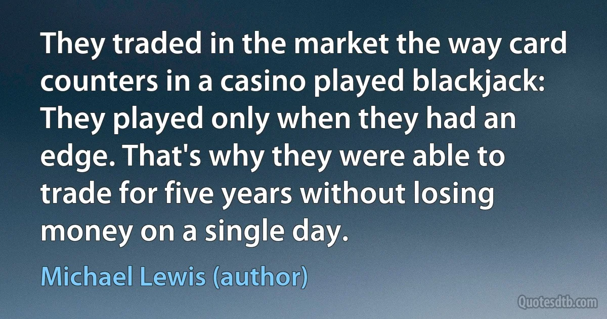 They traded in the market the way card counters in a casino played blackjack: They played only when they had an edge. That's why they were able to trade for five years without losing money on a single day. (Michael Lewis (author))