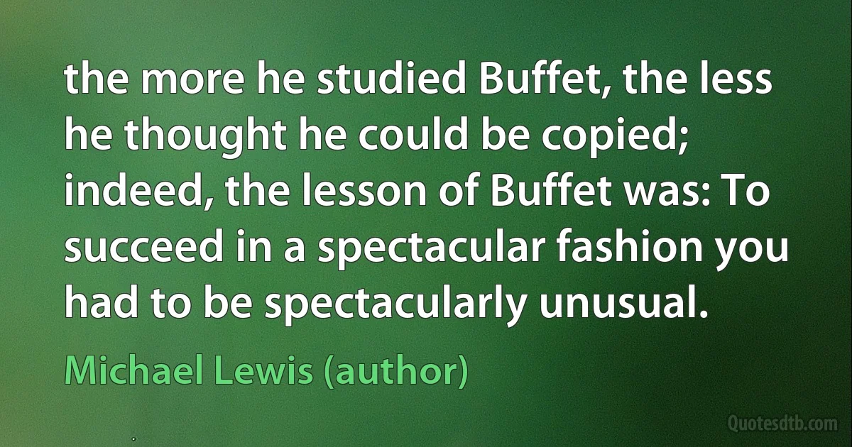 the more he studied Buffet, the less he thought he could be copied; indeed, the lesson of Buffet was: To succeed in a spectacular fashion you had to be spectacularly unusual. (Michael Lewis (author))