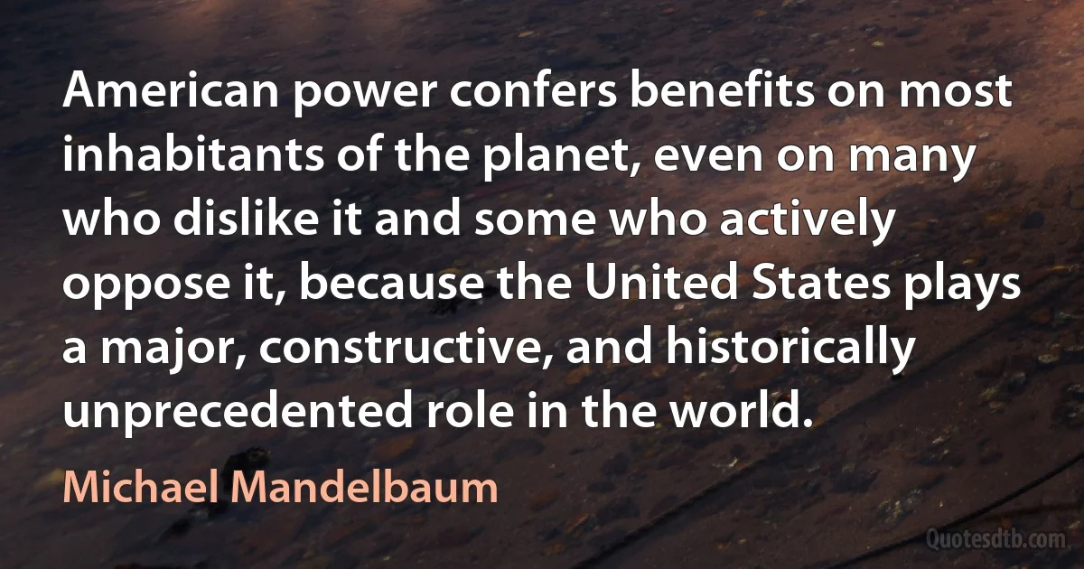 American power confers benefits on most inhabitants of the planet, even on many who dislike it and some who actively oppose it, because the United States plays a major, constructive, and historically unprecedented role in the world. (Michael Mandelbaum)