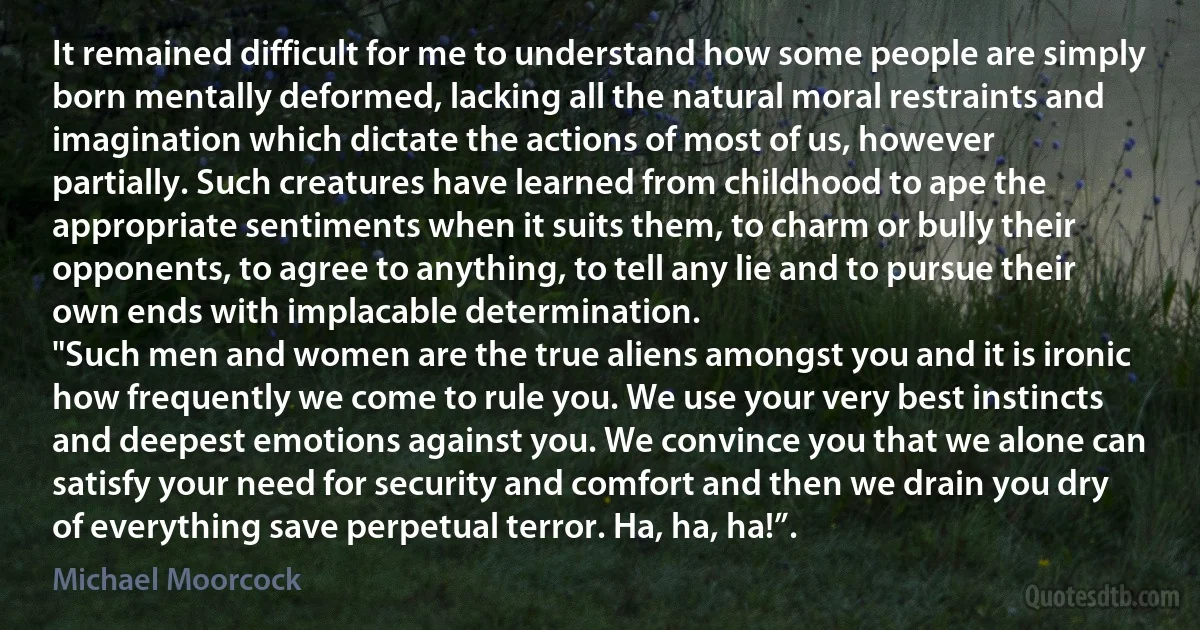 It remained difficult for me to understand how some people are simply born mentally deformed, lacking all the natural moral restraints and imagination which dictate the actions of most of us, however partially. Such creatures have learned from childhood to ape the appropriate sentiments when it suits them, to charm or bully their opponents, to agree to anything, to tell any lie and to pursue their own ends with implacable determination.
"Such men and women are the true aliens amongst you and it is ironic how frequently we come to rule you. We use your very best instincts and deepest emotions against you. We convince you that we alone can satisfy your need for security and comfort and then we drain you dry of everything save perpetual terror. Ha, ha, ha!”. (Michael Moorcock)