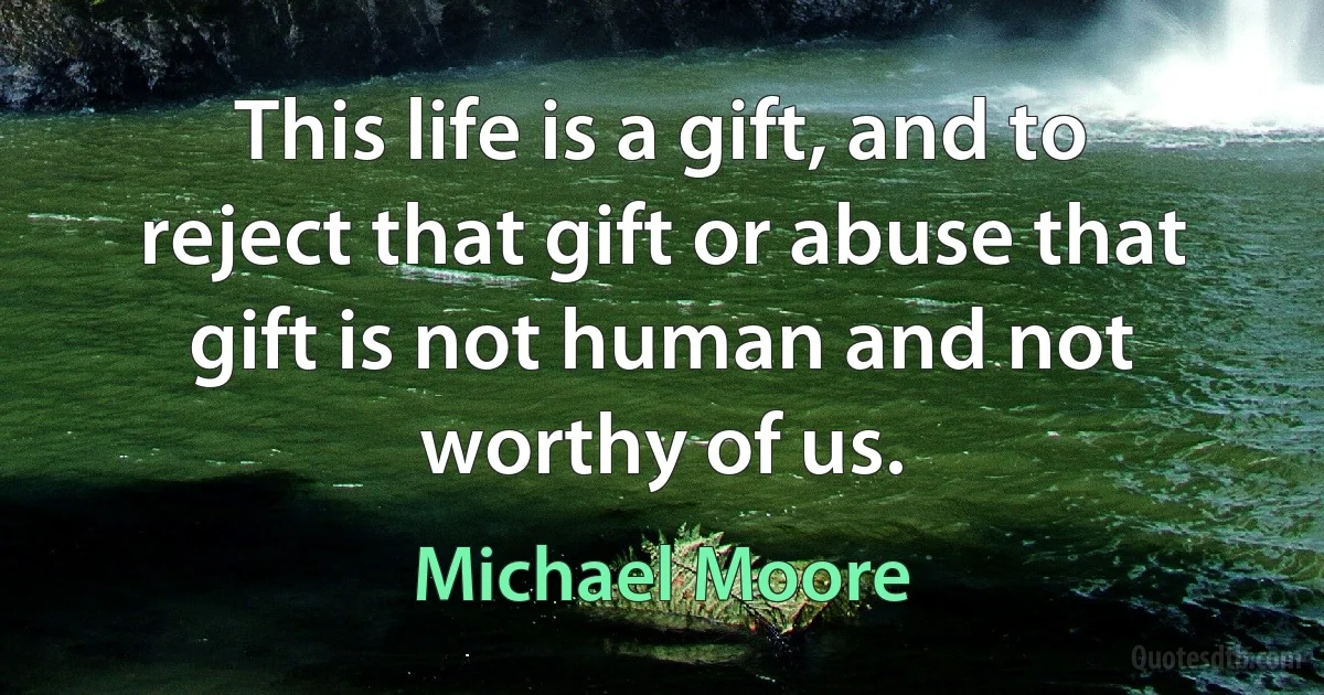 This life is a gift, and to reject that gift or abuse that gift is not human and not worthy of us. (Michael Moore)