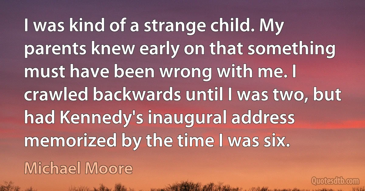 I was kind of a strange child. My parents knew early on that something must have been wrong with me. I crawled backwards until I was two, but had Kennedy's inaugural address memorized by the time I was six. (Michael Moore)