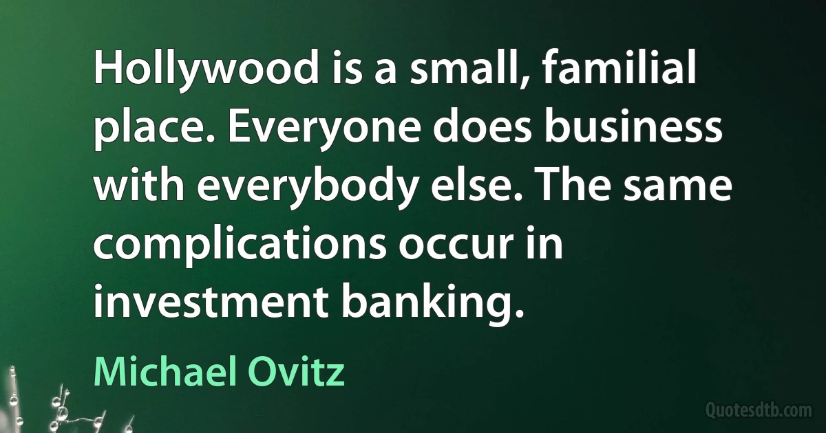 Hollywood is a small, familial place. Everyone does business with everybody else. The same complications occur in investment banking. (Michael Ovitz)