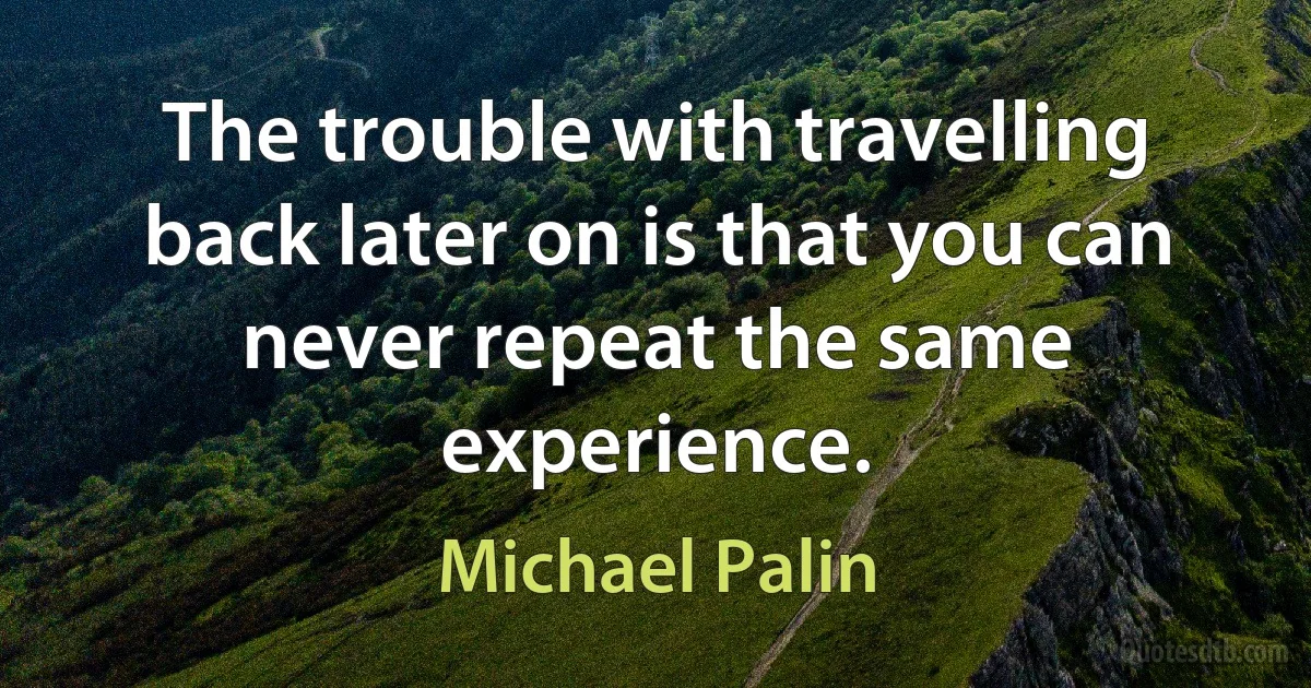 The trouble with travelling back later on is that you can never repeat the same experience. (Michael Palin)