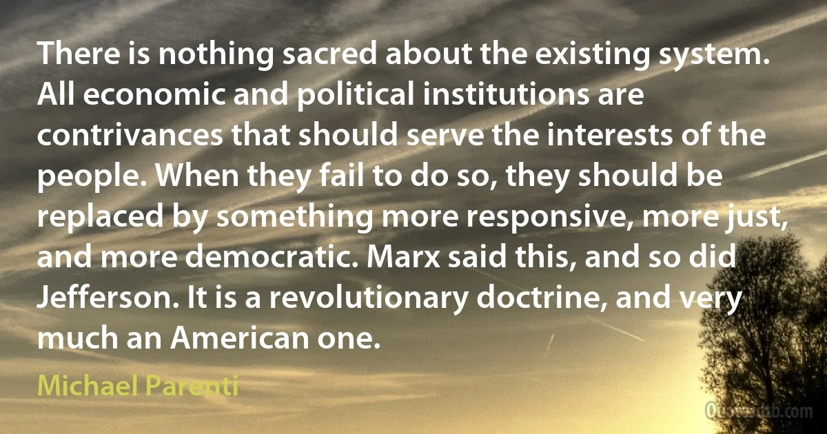 There is nothing sacred about the existing system. All economic and political institutions are contrivances that should serve the interests of the people. When they fail to do so, they should be replaced by something more responsive, more just, and more democratic. Marx said this, and so did Jefferson. It is a revolutionary doctrine, and very much an American one. (Michael Parenti)