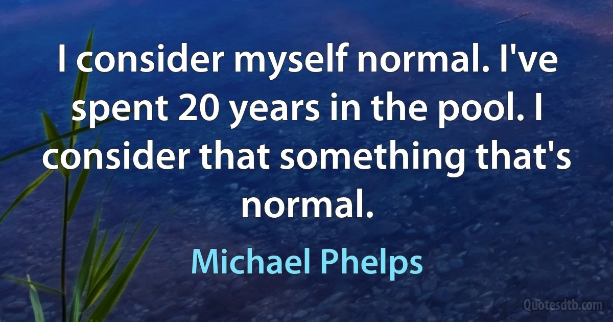 I consider myself normal. I've spent 20 years in the pool. I consider that something that's normal. (Michael Phelps)