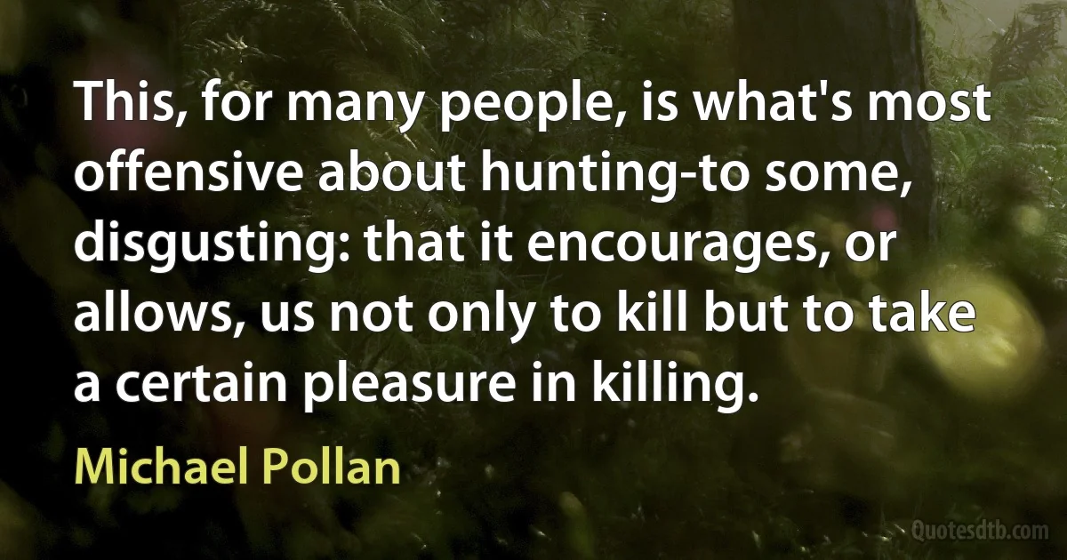 This, for many people, is what's most offensive about hunting-to some, disgusting: that it encourages, or allows, us not only to kill but to take a certain pleasure in killing. (Michael Pollan)