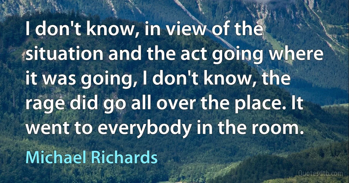 I don't know, in view of the situation and the act going where it was going, I don't know, the rage did go all over the place. It went to everybody in the room. (Michael Richards)