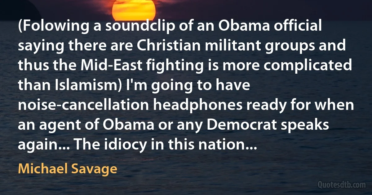 (Folowing a soundclip of an Obama official saying there are Christian militant groups and thus the Mid-East fighting is more complicated than Islamism) I'm going to have noise-cancellation headphones ready for when an agent of Obama or any Democrat speaks again... The idiocy in this nation... (Michael Savage)