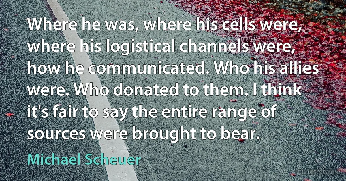 Where he was, where his cells were, where his logistical channels were, how he communicated. Who his allies were. Who donated to them. I think it's fair to say the entire range of sources were brought to bear. (Michael Scheuer)