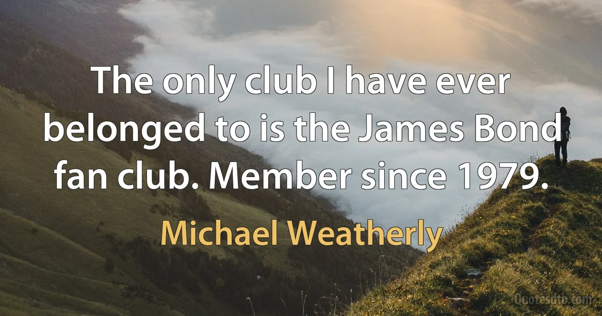 The only club I have ever belonged to is the James Bond fan club. Member since 1979. (Michael Weatherly)