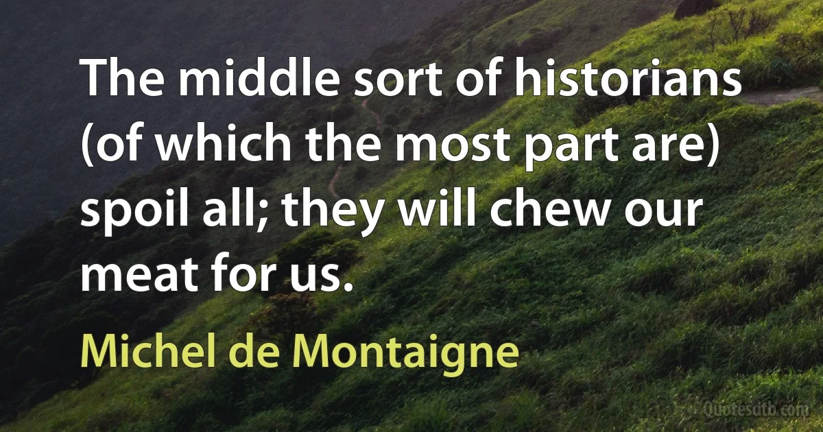 The middle sort of historians (of which the most part are) spoil all; they will chew our meat for us. (Michel de Montaigne)