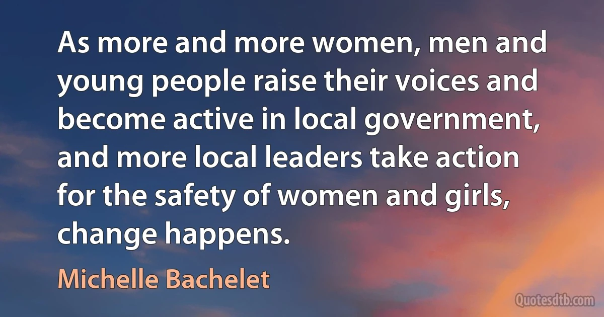 As more and more women, men and young people raise their voices and become active in local government, and more local leaders take action for the safety of women and girls, change happens. (Michelle Bachelet)