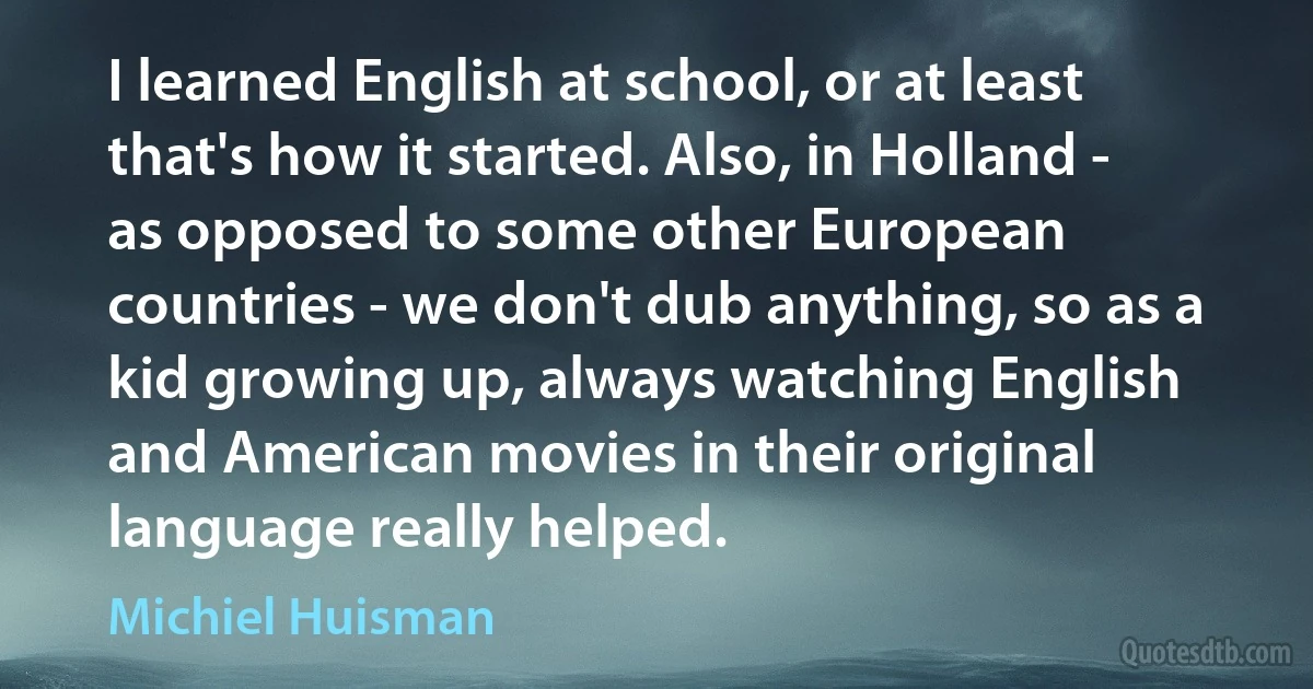 I learned English at school, or at least that's how it started. Also, in Holland - as opposed to some other European countries - we don't dub anything, so as a kid growing up, always watching English and American movies in their original language really helped. (Michiel Huisman)