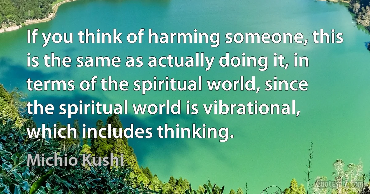 If you think of harming someone, this is the same as actually doing it, in terms of the spiritual world, since the spiritual world is vibrational, which includes thinking. (Michio Kushi)