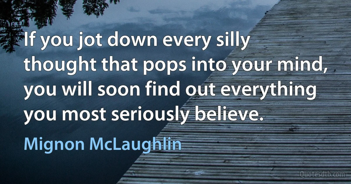 If you jot down every silly thought that pops into your mind, you will soon find out everything you most seriously believe. (Mignon McLaughlin)