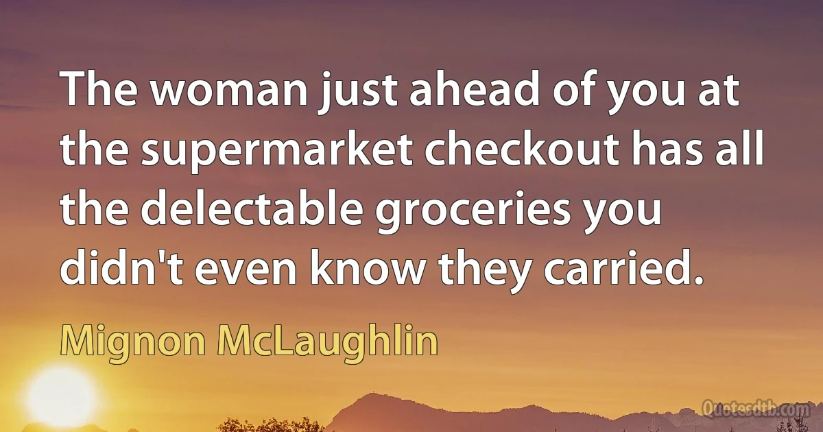 The woman just ahead of you at the supermarket checkout has all the delectable groceries you didn't even know they carried. (Mignon McLaughlin)