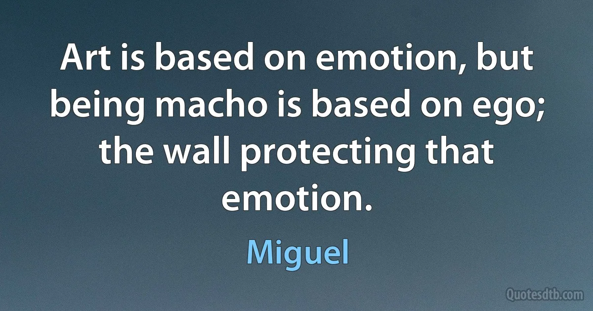 Art is based on emotion, but being macho is based on ego; the wall protecting that emotion. (Miguel)