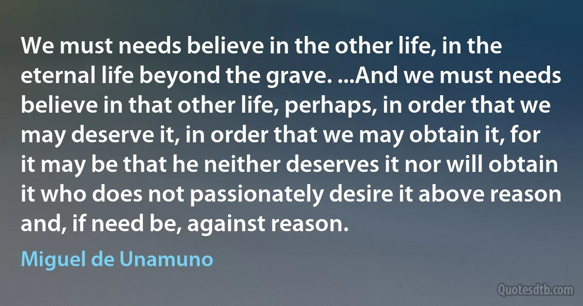 We must needs believe in the other life, in the eternal life beyond the grave. ...And we must needs believe in that other life, perhaps, in order that we may deserve it, in order that we may obtain it, for it may be that he neither deserves it nor will obtain it who does not passionately desire it above reason and, if need be, against reason. (Miguel de Unamuno)