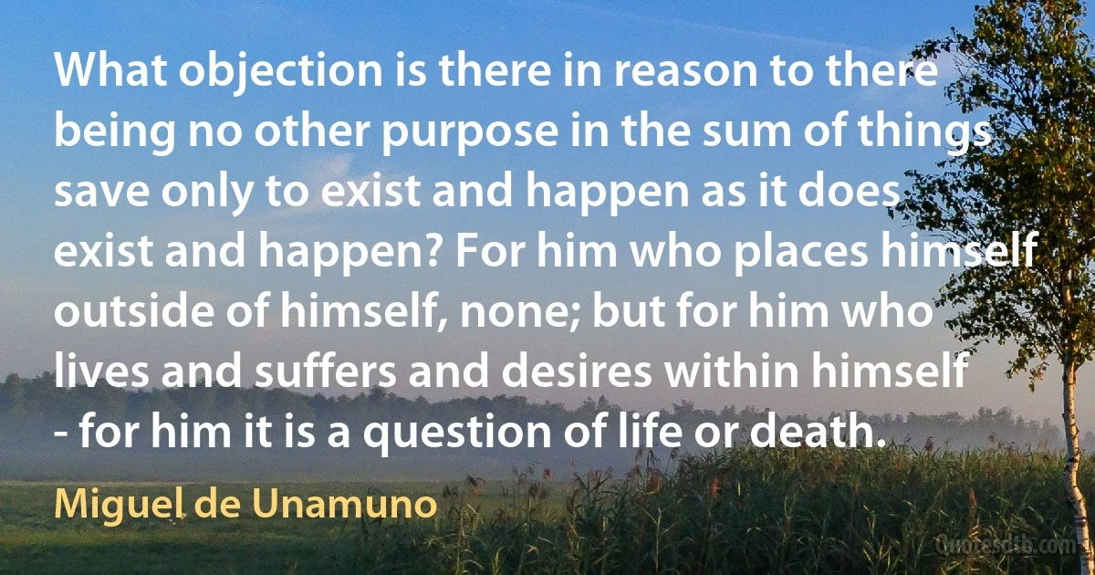 What objection is there in reason to there being no other purpose in the sum of things save only to exist and happen as it does exist and happen? For him who places himself outside of himself, none; but for him who lives and suffers and desires within himself - for him it is a question of life or death. (Miguel de Unamuno)