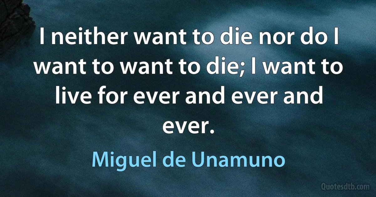 I neither want to die nor do I want to want to die; I want to live for ever and ever and ever. (Miguel de Unamuno)